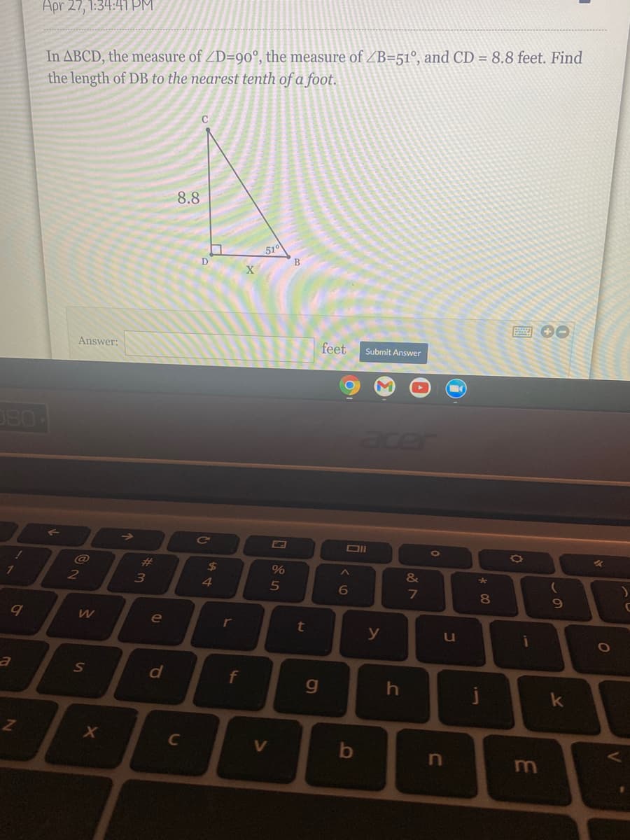Apr 27, 1:34:41 PM.
In ABCD, the measure of ZD=90°, the measure of ZB=51°, and CD = 8.8 feet. Find
the length of DB to the nearest tenth of a foot.
8.8
51°
В
Answer:
feet
Submit Answer
acer
->
Ce
@
%23
24
%
&
2
3
4
6
8.
e
r
y
i
f
j
C
m

