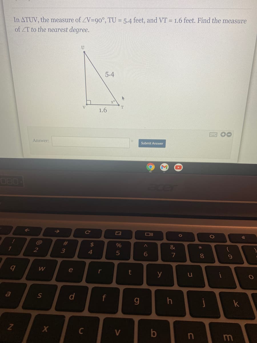 In ATUV, the measure of ZV=90°, TU = 5.4 feet, and VT = 1.6 feet. Find the measure
of ZT to the nearest degree.
5.4
x°
T
1.6
Answer:
Submit Answer
080
acer
Ce
%23
2$
1
2
4
7
8
e
r
y
g
k
C
V
m
