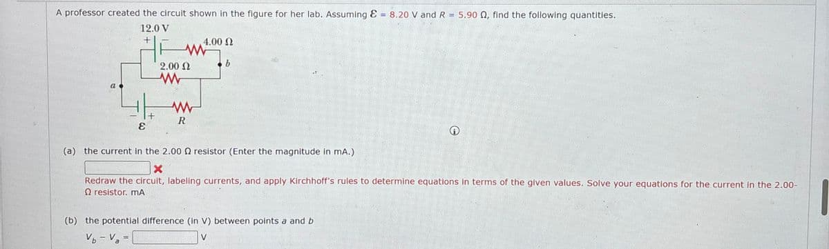 A professor created the circuit shown in the figure for her lab. Assuming & = 8.20 V and R = 5.90 Q, find the following quantities.
12.0 V
+
4.00 Ω
w
b
2.00 Ω
w
a
ww
+
ε
R
(a) the current in the 2.00 Q2 resistor (Enter the magnitude in mA.)
×
Redraw the circuit, labeling currents, and apply Kirchhoff's rules to determine equations in terms of the given values. Solve your equations for the current in the 2.00-
Qresistor. mA
(b) the potential difference (in V) between points a and b
Vb-Va=
V