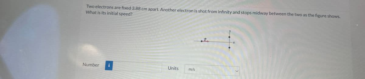 Two electrons are fixed 3.88 cm apart. Another electron is shot from infinity and stops midway between the two as the figure shows.
What is its initial speed?
Number i
Units
m/s
立