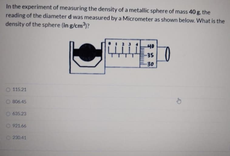 In the experiment of measuring the density of a metallic sphere of mass 40 g, the
reading of the diameter d was measured by a Micrometer as shown below. What is the
density of the sphere (in g/cm3)?
40
-35
30
115.21
806.45
635.23
0 921.66
O 230.41
