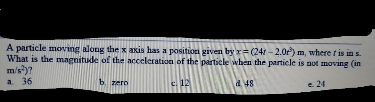 A particle moving along the x axis has a position given by x= (24t – 2.0r) m, where t is in s.
What is the magnitude of the acceleration of the particle when the particle is not moving (in
m/s?)?
a. 36
b. zero
C. 12
d. 48
e. 24
