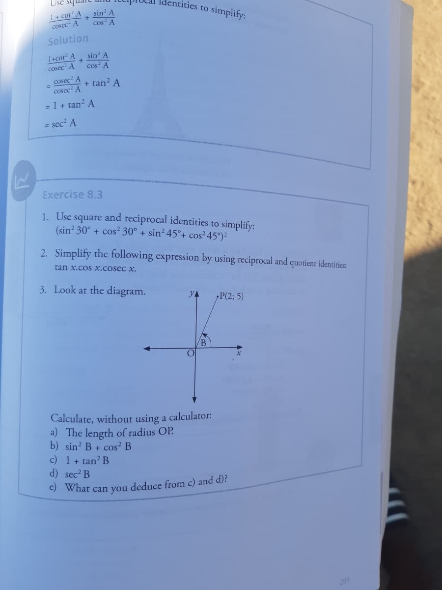 I + cot² A
cosec A
Use sy
identities to simplify:
sin? A
cos? A
Solution
1+cot A
cosec' A
sin? A
cos? A
cosec' A
cosec A
+ tan? A
= 1 + tan? A
= sec? A
Exercise 8.3
1. Use
square
(sin? 30° + cos² 30° + sin² 45°+ cos² 45°)²
and reciprocal identities to simplify:
2. Simplify the following expression by using reciprocal and quotient identities:
tan x.cos x.cosec x.
3. Look at the diagram.
YA
P(2; 5)
Calculate, without using a calculator:
a) The length of radius OP.
b) sin? B + cos² B
c) 1 + tan? B
d) sec? B
e) What can you deduce from c) and d)?
299
