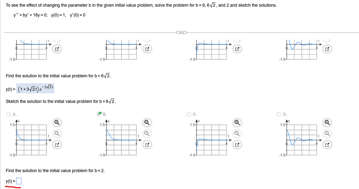 To see the effect of changing the parameter b in the given initial value problem, solve the problem for b = 9, 6√√2, and 2 and sketch the solutions.
y''+by' + 18y=0; y(0)=1, y'(0) = 0
-1.5-
Find the solution to the initial value problem for b = 6√√2.
y(t) = (1+3√/2t)e-3√2t
Sketch the solution to the initial value problem for b = 6√√2.
A.
AV
1.5-
-1.5-
t
-1.5-
Q
B.
Ау
1.5-
-1.5-
Find the solution to the initial value problem for b = 2.
y(t) =
L
...
-1.5-
O C.
Ау
1.5+
-1.5-
-1.5
O D.
Ау
1.5-
-1.5-
t