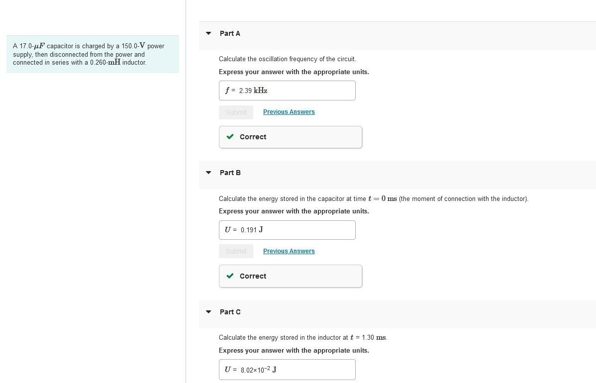 A 17.0-μF capacitor is charged by a 150.0-V power
supply, then disconnected from the power and
connected in series with a 0.260-mH inductor.
Part A
Calculate the oscillation frequency of the circuit.
Express your answer with the appropriate units.
f = 2.39 kHz
Submit
Previous Answers
▾
Part B
Correct
Calculate the energy stored in the capacitor at time t = 0 ms (the moment of connection with the inductor).
Express your answer with the appropriate units.
U = 0.191 J
Submit
Previous Answers
▾
Part C
Correct
Calculate the energy stored in the inductor at t = 1.30 ms.
Express your answer with the appropriate units.
U = 8.02×10-² J