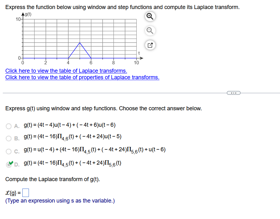 Express the function below using window and step functions and compute its Laplace transform.
Ag(t)
10+
2
6
8
Click here to view the table of Laplace transforms.
Click here to view the table of properties of Laplace transforms.
10
Express g(t) using window and step functions. Choose the correct answer below.
OA. g(t)= (4t-4)u(t - 4) + (-4t+6)u(t-6)
O B. g(t) = (4t-16)II4,6 (t) + (− 4t+24)u(t - 5)
O c. g(t) = u(t-4) + (4t − 16)II4,5 (t) + ( − 4t + 24)II5,6 (t) + u(t − 6)
D. g(t)=(4t-16)II4,5
(t) + (− 4t + 24)II5,6 (t)
Compute the Laplace transform of g(t).
L{g} =
(Type an expression using s as the variable.)