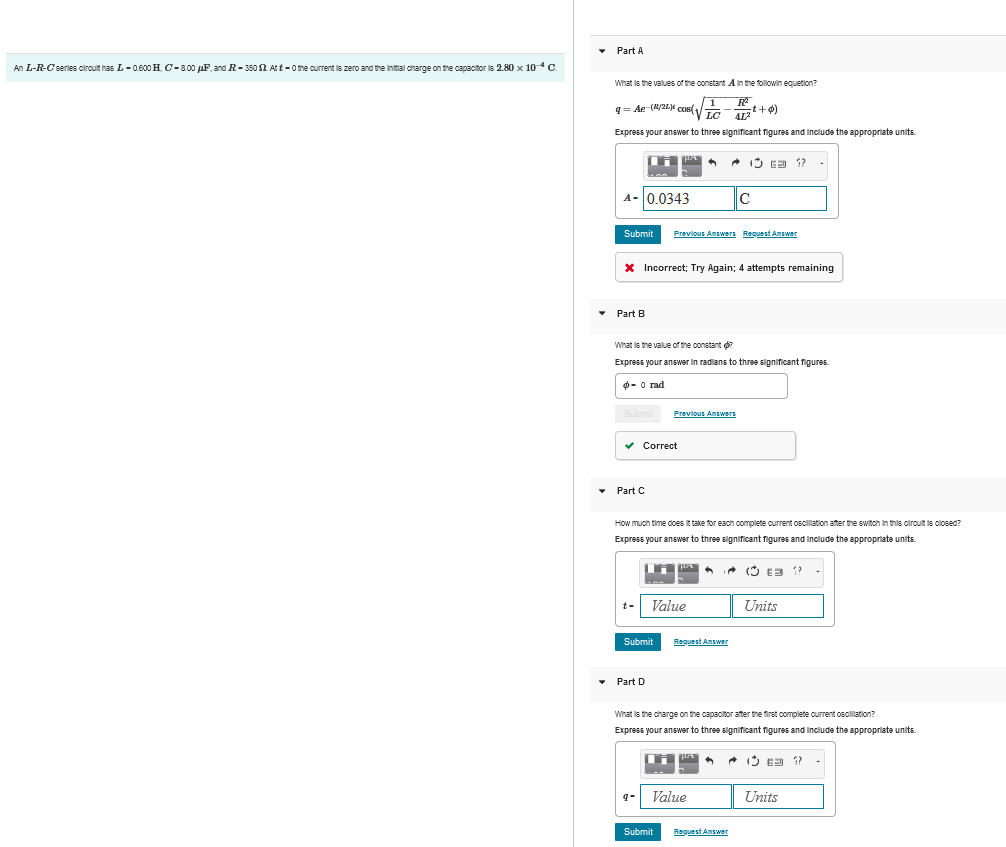 An L-R-C series circuit has L-0.600 H. C-8.00 μF, and R-350 $2. Att - 0 the current is zero and the initial charge on the capacitor is 2.80 × 10 * C.
Part A
What is the values of the constant A in the followin equation?
q=Ae-(R/L) cos
1
R
cos(
LC
t+)
412
Express your answer to three significant figures and include the appropriate units.
A- 0.0343
C
Submit Previous Answers Request Answer
* Incorrect; Try Again; 4 attempts remaining
Part B
What is the value of the constant ?
Express your answer in radians to three significant figures.
- 0 rad
Submit
Previous Answers
Part C
Correct
How much time does it take for each complete current oscillation after the switch in this circuit is closed?
Express your answer to three significant figures and include the appropriate units.
Value
Submit
Request Answer
Part D
1?
Units
What is the charge on the capacitor after the first complete current oscillation?
Express your answer to three significant figures and include the appropriate units.
9-
Value
Submit
Request Answer
63 ??
Units
