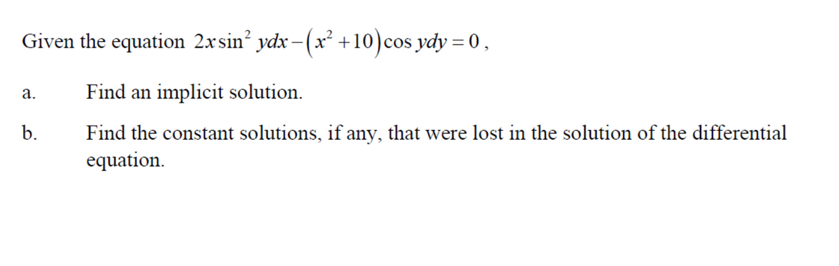 Given the equation 2xsin² ydx-(x² +10) cos ydy = 0,
Find an implicit solution.
Find the constant solutions, if any, that were lost in the solution of the differential
equation.
a.
b.