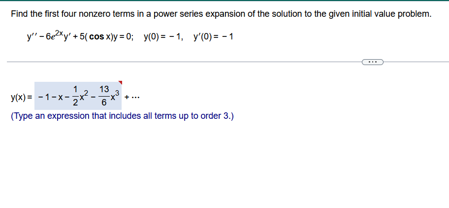 Find the first four nonzero terms in a power series expansion of the solution to the given initial value problem.
y'' - 6e²xy' + 5( cos x)y=0; y(0) = -1, y'(0) = -1
13
|-x-1/2x²- 6
(Type an expression that includes all terms up to order 3.)
y(x) = -1-x-