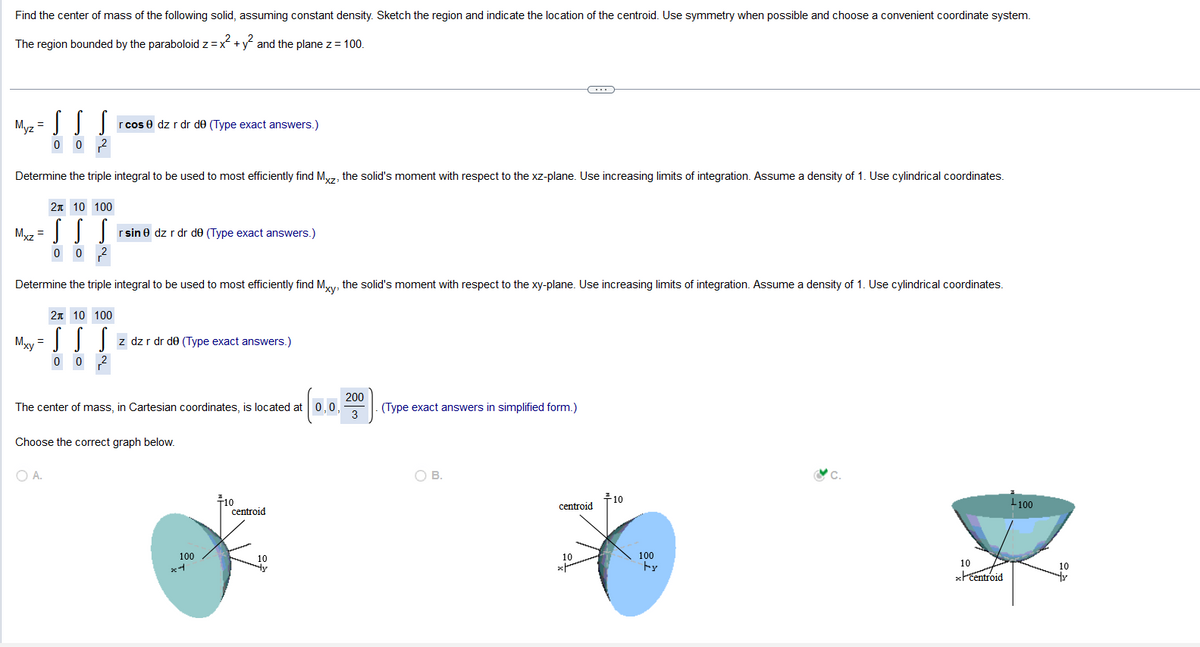 Find the center of mass of the following solid, assuming constant density. Sketch the region and indicate the location of the centroid. Use symmetry when possible and choose a convenient coordinate system.
The region bounded by the paraboloid z = x² + y² and the plane z = 100.
Myz =
2 10 100
MIII
Mxz = S
0 0
S S
0 0
Determine the triple integral to be used to most efficiently find Mxz, the solid's moment with respect to the xz-plane. Use increasing limits of integration. Assume a density of 1. Use cylindrical coordinates.
Mxy
=
r cos 0 dz r dr de (Type exact answers.)
Determine the triple integral to be used to most efficiently find Mxy,
2 10 100
SS S z dz r dr de (Type exact answers.)
0
rsin 0 dz r dr de (Type exact answers.)
O A.
200
The center of mass, in Cartesian coordinates, is located at 0, 0,
3
Choose the correct graph below.
100
x4
10
centroid
è solid's moment with respect to the xy-plane. Use increasing limits of integration. Assume a density of 1. Use cylindrical coordinates.
(Type exact answers in simplified form.)
(...
OB.
centroid
10
+10
100
by
&c.
10
xcentroid
+100