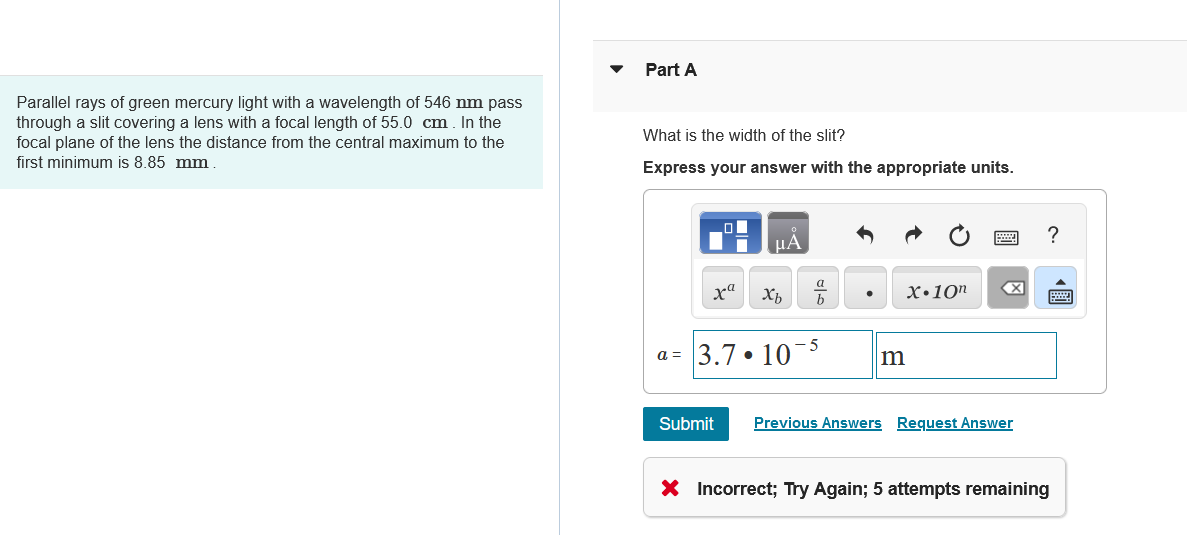 Parallel rays of green mercury light with a wavelength of 546 nm pass
through a slit covering a lens with a focal length of 55.0 cm. In the
focal plane of the lens the distance from the central maximum to the
first minimum is 8.85 mm.
Part A
What is the width of the slit?
Express your answer with the appropriate units.
Α
ха Хь
a
X.10"
b
a= 3.7.10-5
m
Submit Previous Answers Request Answer
X Incorrect; Try Again; 5 attempts remaining
?