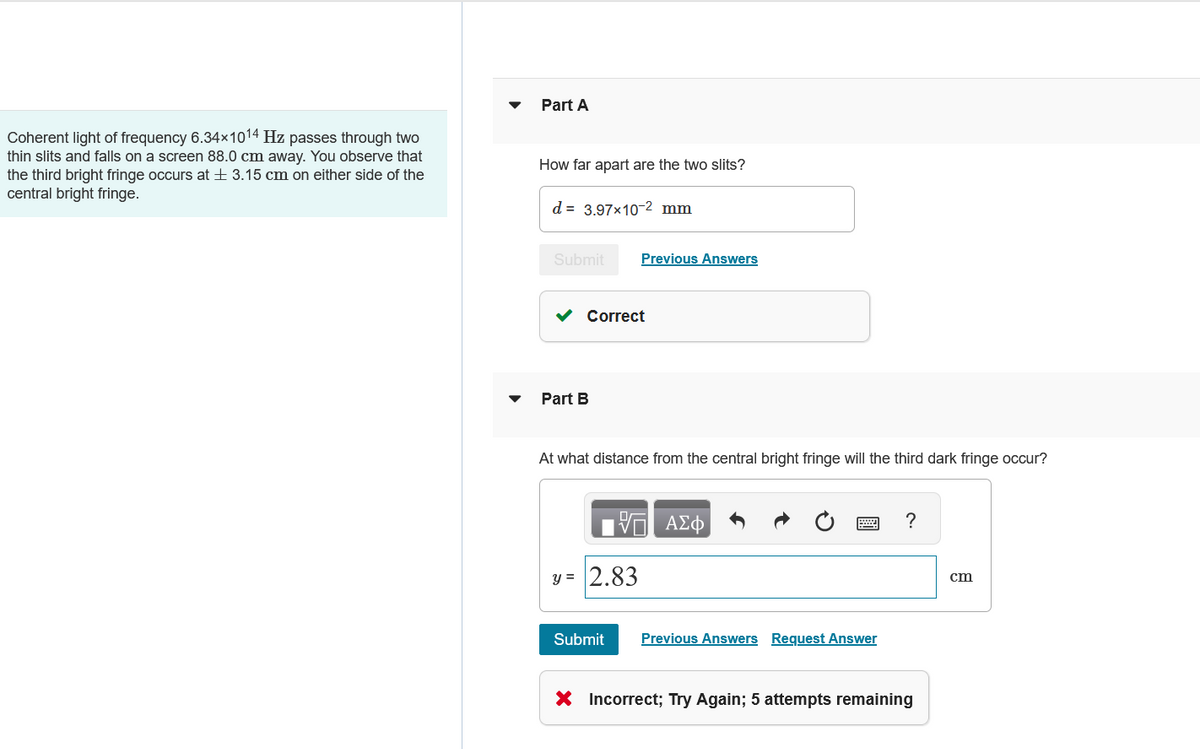 Coherent light of frequency 6.34×1014 Hz passes through two
thin slits and falls on a screen 88.0 cm away. You observe that
the third bright fringe occurs at ± 3.15 cm on either side of the
central bright fringe.
Part A
How far apart are the two slits?
d = 3.97×10-2 mm
Submit
Previous Answers
Part B
Correct
At what distance from the central bright fringe will the third dark fringe occur?
ΜΕ ΑΣΦ
y= 2.83
Submit
Previous Answers Request Answer
?
× Incorrect; Try Again; 5 attempts remaining
cm