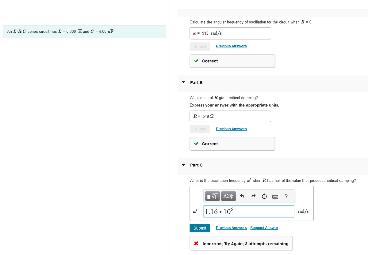 An L-R-C series circuit has 0.300 H and C = 4.00 μF.
Calculate the angular frequency of oscillation for the circuit when R = 0.
w= 913 rad/s
Submit
Previous Answers
Part B
Correct
What value of R gives critical damping?
Express your answer with the appropriate units.
R = 548
Submit
Previous Answers
Part C
Correct
What is the oscillation frequency when R has half of the value that produces critical damping?
ΜΕ ΑΣΦ
= 1.16.10
?
rad/s
Submit Previous Answers Request Answer
× Incorrect; Try Again; 3 attempts remaining
