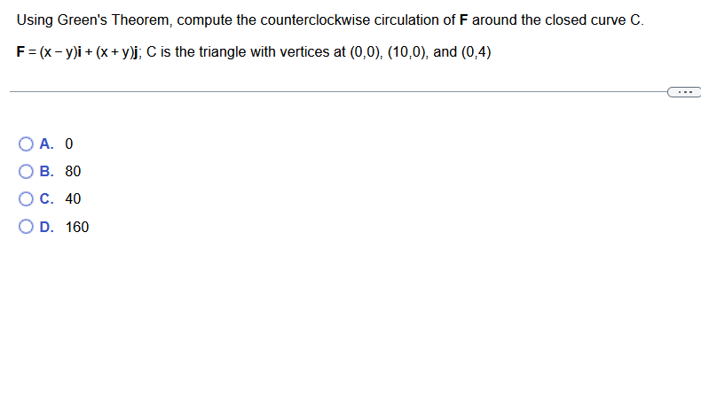 Using Green's Theorem, compute the counterclockwise circulation of F around the closed curve C.
F = (x - y)i + (x + y)j; C is the triangle with vertices at (0,0), (10,0), and (0,4)
O A. 0
B. 80
C. 40
O D.
160