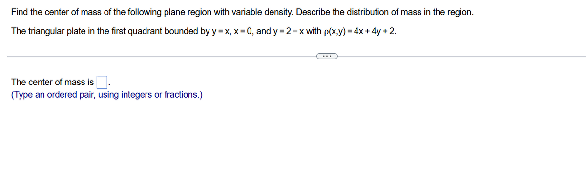 Find the center of mass of the following plane region with variable density. Describe the distribution of mass in the region.
The triangular plate in the first quadrant bounded by y = x, x = 0, and y=2-x with p(x,y) = 4x + 4y + 2.
The center of mass is
(Type an ordered pair, using integers or fractions.)