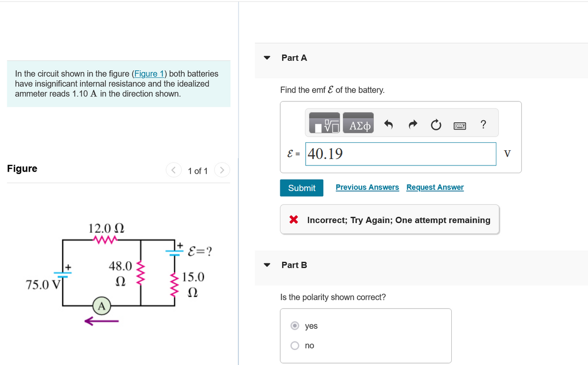 In the circuit shown in the figure (Figure 1) both batteries
have insignificant internal resistance and the idealized
ammeter reads 1.10 A in the direction shown.
Figure
75.0 VT
12.0 Ω
48.0
Ω
1 of 1
E=?
15.0
Part A
Find the emf & of the battery.
ε = 40.19
Submit
Part B
X Incorrect; Try Again; One attempt remaining
O
ΑΣΦ
Is the polarity shown correct?
yes
Previous Answers Request Answer
no
V