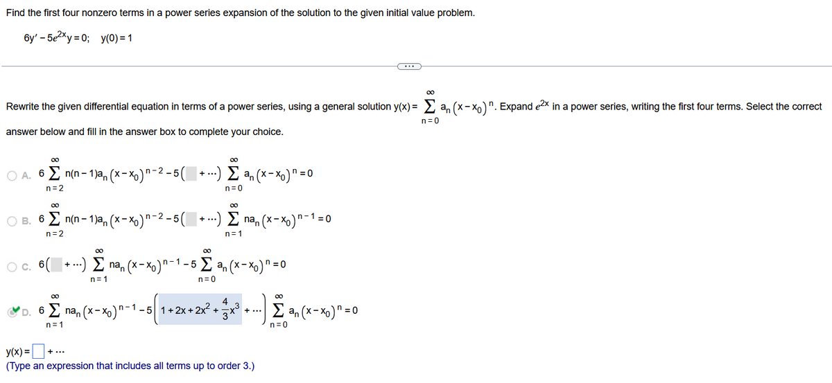 Find the first four nonzero terms in a power series expansion of the solution to the given initial value problem.
6y' - 5e²xy=0; y(0) = 1
00
Rewrite the given differential equation in terms of a power series, using a general solution y(x) = Σan (x-xo)". Expand e²x in a power series, writing the first four terms. Select the correct
answer below and fill in the answer box to complete your choice.
n=0
∞0
○ A. 6 Σ n(n-1)a, (x-xo)n-²-5(
n=2
00
00
B. 6 Σ n(n-1)an (x-x₁)n-²-5( + ...) Σ na, (x−×。)'
n=2
n=1
00
+ ...) Σ ªn (x-x₁) = 0
n=0
∞
00
○ c. 6(+) Σ na, (x-xo)n-1-5 Σan (x-xo) n = 0
n=1
n=0
∞0
+
+ ...
4
D. 6
6 Σnan (x-x₁)n-1 -5 1+2x+ 2x² + - 3 + ³ + ...).
n=1
y(x) =
(Type an expression that includes all terms up to order 3.)
¹ = 0
∞
Σan (x-xo) n = 0
n=0