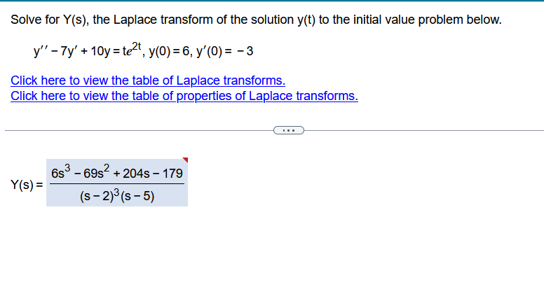 Solve for Y(s), the Laplace transform of the solution y(t) to the initial value problem below.
y" - 7y' +10y=te²t, y(0) = 6, y'(0) = -3
Click here to view the table of Laplace transforms.
Click here to view the table of properties of Laplace transforms.
Y(s) =
6s³ - 69s² + 204s - 179
(S-2)³(s-5)