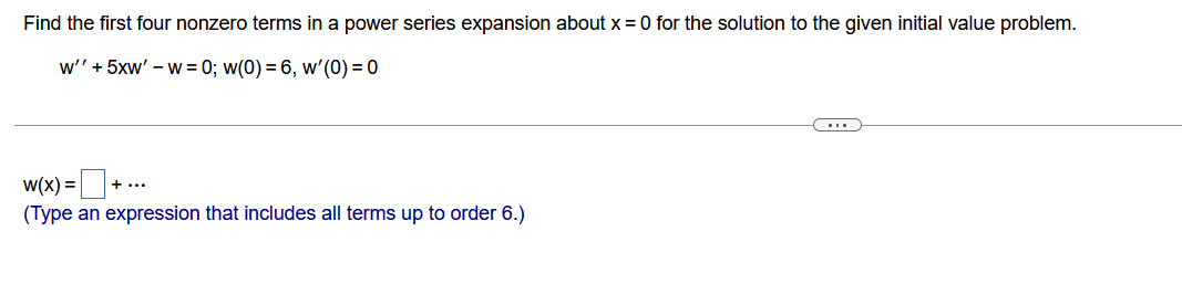 Find the first four nonzero terms in a power series expansion about x = 0 for the solution to the given initial value problem.
w'' + 5xw' -w= 0; w(0) = 6, w'(0) = 0
w(x) = ₁
(Type an expression that includes all terms up to order 6.)
+ ...
C...