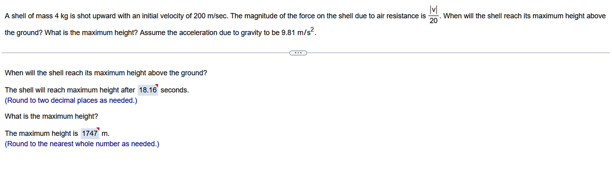 A shell of mass 4 kg is shot upward with an initial velocity of 200 m/sec. The magnitude of the force on the shell due to air resistance is
20
the ground? What is the maximum height? Assume the acceleration due to gravity to be 9.81 m/s².
When will the shell reach its maximum height above the ground?
The shell will reach maximum height after 18.16 seconds.
(Round to two decimal places as needed.)
What is the maximum height?
The maximum height is 1747 m.
(Round to the nearest whole number as needed.)
3
(...)
When will the shell reach its maximum height above