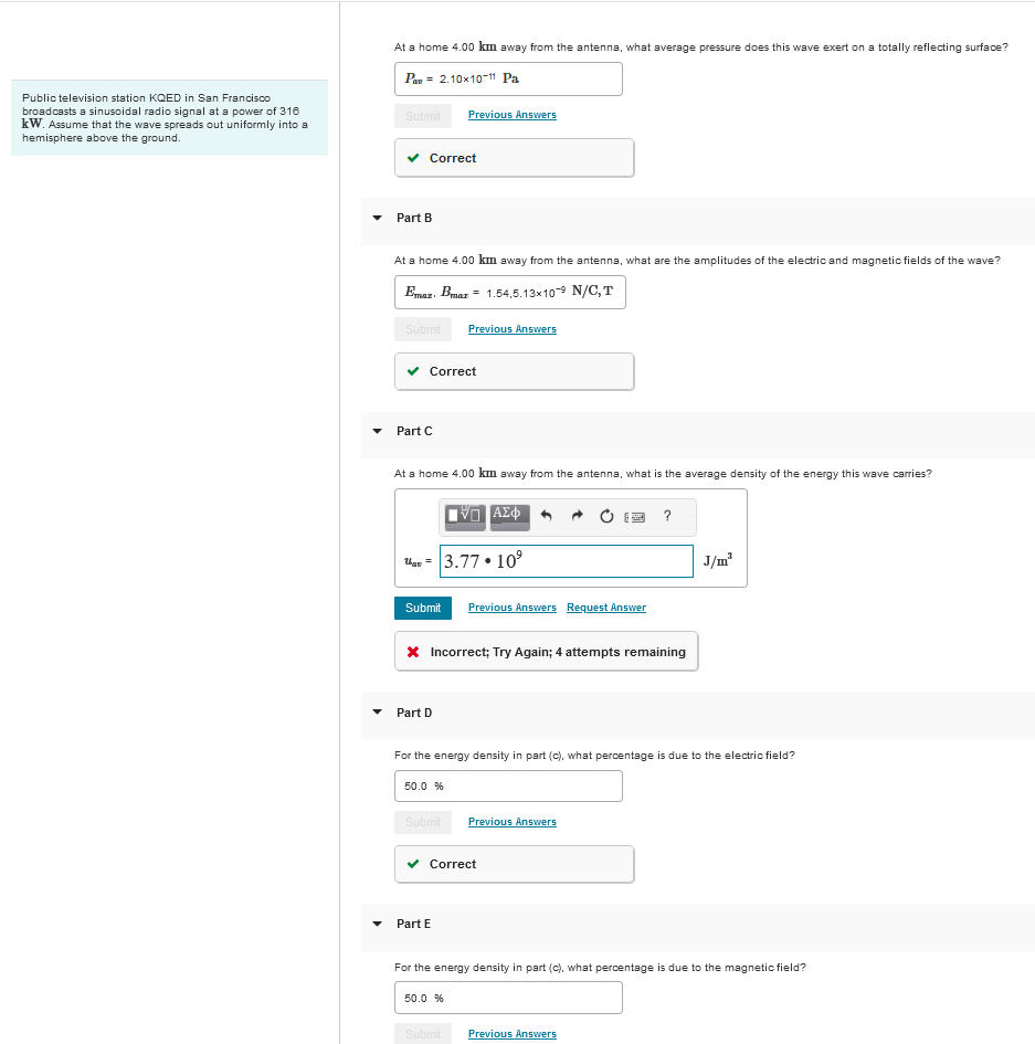 Public television station KQED in San Francisco
broadcasts a sinusoidal radio signal at a power of 316
kW. Assume that the wave spreads out uniformly into a
hemisphere above the ground.
At a home 4.00 km away from the antenna, what average pressure does this wave exert on a totally reflecting surface?
Pau 2.10x10-11 Pa
Submit
Previous Answers
Part B
Correct
At a home 4.00 km away from the antenna, what are the amplitudes of the electric and magnetic fields of the wave?
Emaz. Bmaz 1.54,5.13×10-9 N/C,T
Submit
Previous Answers
Part C
Correct
At a home 4.00 km away from the antenna, what is the average density of the energy this wave carries?
Ο ΑΣΦ
?
that = 3.77.109
Submit Previous Answers Request Answer
* Incorrect; Try Again; 4 attempts remaining
Part D
J/m³
For the energy density in part (c), what percentage is due to the electric field?
50.0 %
Submit
Previous Answers
Part E
Correct
For the energy density in part (c), what percentage is due to the magnetic field?
50.0 %
Submit Previous Answers