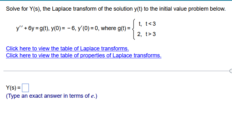 Solve for Y(s), the Laplace transform of the solution y(t) to the initial value problem below.
t, t<3
2, t>3
y' +6y=g(t), y(0) = -6, y'(0) = 0, where g(t) =
Click here to view the table of Laplace transforms.
Click here to view the table of properties of Laplace transforms.
Y(s) =
(Type an exact answer in terms of e.)