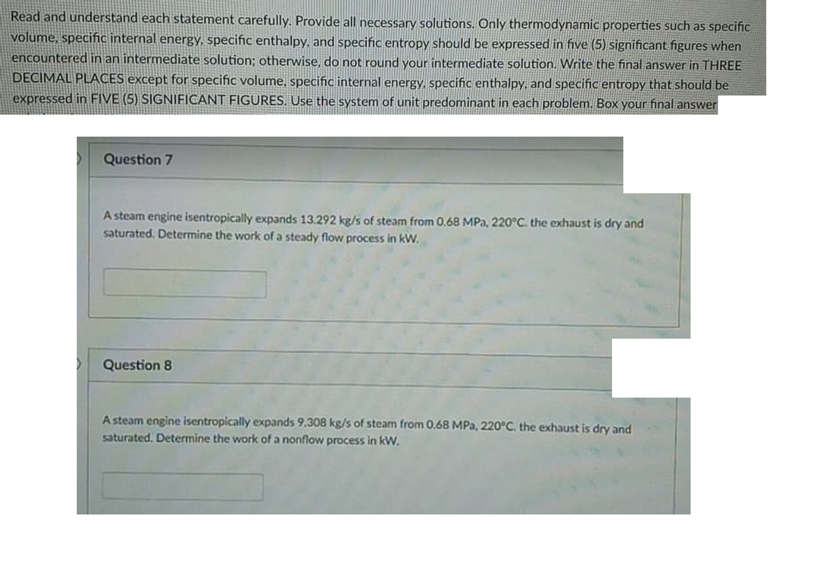 Read and understand each statement carefully. Provide all necessary solutions. Only thermodynamic properties such as specific
volume, specific internal energy, specific enthalpy, and specific entropy should be expressed in five (5) significant figures when
encountered in an intermediate solution; otherwise, do not round your intermediate solution. Write the final answer in THREE
DECIMAL PLACES except for specific volume, specific internal energy., specific enthalpy, and specific entropy that should be
expressed in FIVE (5) SIGNIFICANT FIGURES. Use the system of unit predominant in each problem. Box your final answer
Question 7
A steam engine isentropically expands 13.292 kg/s of steam from 0.68 MPa, 220°C. the exhaust is dry and
saturated. Determine the work of a steady flow process in kW.
Question 8
A steam engine isentropically expands 9.308 kg/s of steam from 0.68 MPa, 220°C. the exhaust is dry and
saturated. Determine the work of a nonflow process in kW.
