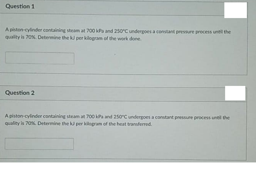 Question 1
A piston-cylinder containing steam at 700 kPa and 250°C undergoes a constant pressure process until the
quality is 70%. Determine the kJ per kilogram of the work done.
Question 2
A piston-cylinder containing steam at 700 kPa and 250°C undergoes a constant pressure process until the
quality is 70%. Determine the kJ per kilogram of the heat transferred.
