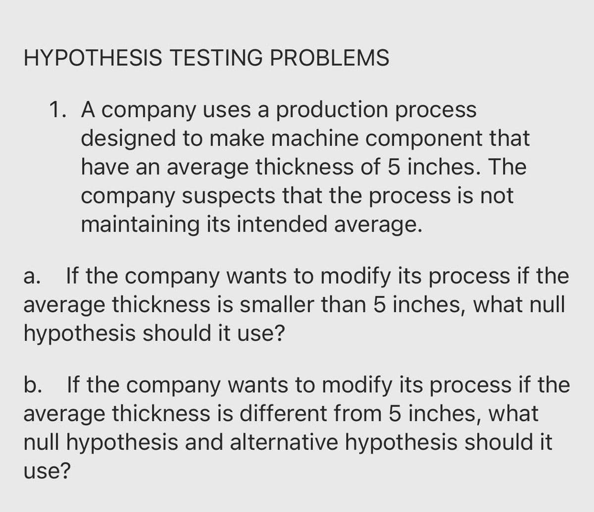 HYPOTHESIS TESTING PROBLEMS
1. A company uses a production process
designed to make machine component that
have an average thickness of 5 inches. The
company suspects that the process is not
maintaining its intended average.
If the company wants to modify its process if the
average thickness is smaller than 5 inches, what null
hypothesis should it use?
а.
b. If the company wants to modify its process if the
average thickness is different from 5 inches, what
null hypothesis and alternative hypothesis should it
use?
