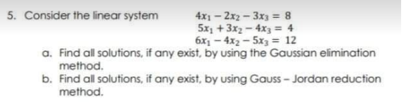 4x1-2x2-3x3 = 8
5x1 +3x2-4x3 = 4
6x1 - 4x2 - 5x3 = 12
a. Find all solutions, if any exist, by using the Gaussian elimination
5. Consider the linear system
method.
b. Find all solutions, if any exist, by using Gauss- Jordan reduction
method.
