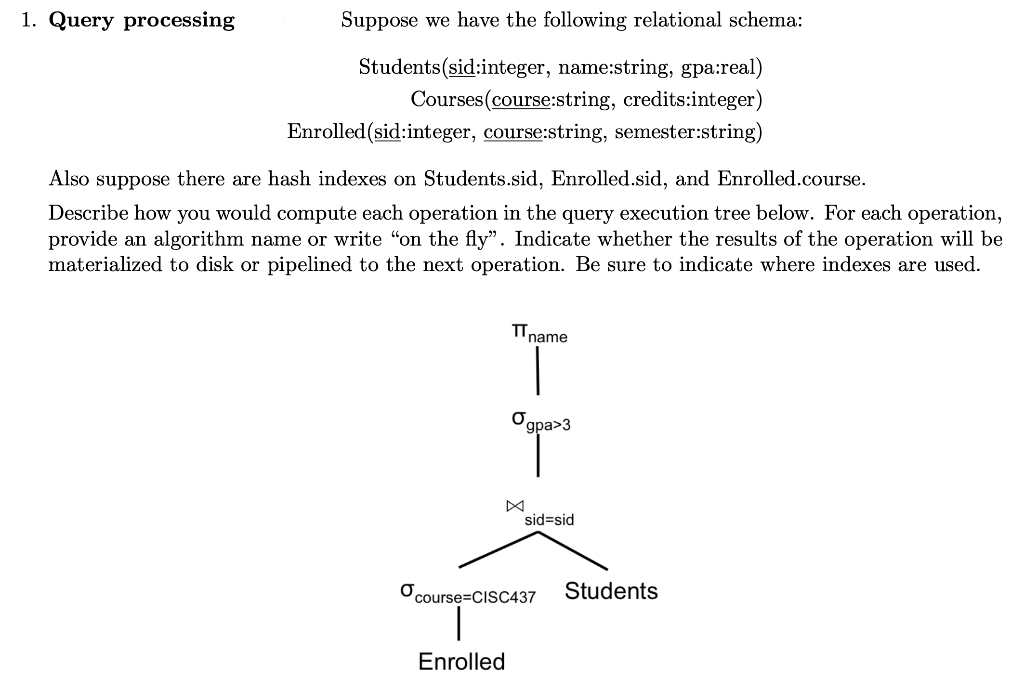 1. Query processing
Suppose we have the following relational schema:
Students(sid:integer, name:string, gpa:real)
Courses (course:string, credits:integer)
Enrolled (sid:integer, course:string, semester:string)
Also suppose there are hash indexes on Students.sid, Enrolled.sid, and Enrolled.course.
Describe how you would compute each operation in the query execution tree below. For each operation,
provide an algorithm name or write “on the fly". Indicate whether the results of the operation will be
materialized to disk or pipelined to the next operation. Be sure to indicate where indexes are used.
name
Enrolled
Ogpa>3
sid=sid
course=CISC437 Students