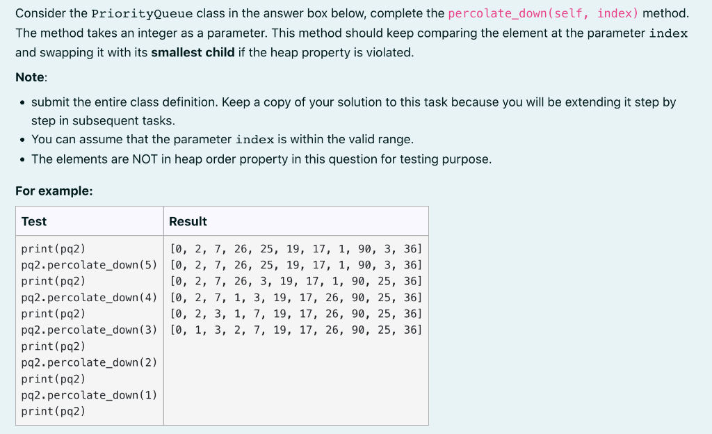 Consider the PriorityQueue class in the answer box below, complete the percolate_down (self, index) method.
The method takes an integer as a parameter. This method should keep comparing the element at the parameter index
and swapping it with its smallest child if the heap property is violated.
Note:
• submit the entire class definition. Keep a copy of your solution to this task because you will be extending it step by
step in subsequent tasks.
• You can assume that the parameter index is within the valid range.
• The elements are NOT in heap order property in this question for testing purpose.
For example:
Test
Result
[0, 2, 7, 26, 25, 19, 17, 1, 90, 3, 36]
26, 25, 19, 17, 1, 90, 3, 36]
[0, 2, 7, 26, 3, 19, 17, 1, 90, 25, 36]
[0, 2, 7, 1, 3, 19, 17, 26, 90, 25, 36]
[0, 2, 3, 1, 7, 19, 17, 26, 90, 25, 36]
[0, 1, 3, 2, 7, 19, 17, 26, 90, 25, 36]
print (pq2)
pq2.percolate_down (5) [0, 2, 7,
print (pq2)
pq2.percolate_down (4)
print (pq2)
pq2.percolate_down (3)
print (pq2)
pq2.percolate_down (2)
print (pq2)
pq2.percolate_down (1)
print (pq2)