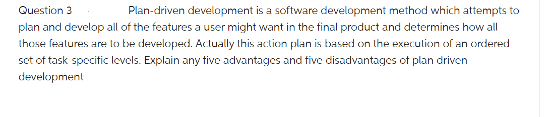 Question 3
Plan-driven development is a software development method which attempts to
plan and develop all of the features a user might want in the final product and determines how all
those features are to be developed. Actually this action plan is based on the execution of an ordered
set of task-specific levels. Explain any five advantages and five disadvantages of plan driven
development