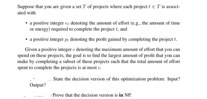 Suppose that you are given a set T of projects where each project t € T' is associ-
ated with
• a positive integer e, denoting the amount of effort (e.g., the amount of time
or energy) required to complete the project t, and
• a positive integer pi denoting the profit gained by completing the project t.
Given a positive integer c denoting the maximum amount of effort that you can
spend on these projects, the goal is to find the largest amount of profit that you can
make by completing a subset of these projects such that the total amount of effort
spent to complete the projects is at most c.
State the decision version of this optimization problem: Input?
Output?
Prove that the decision version is in NP.