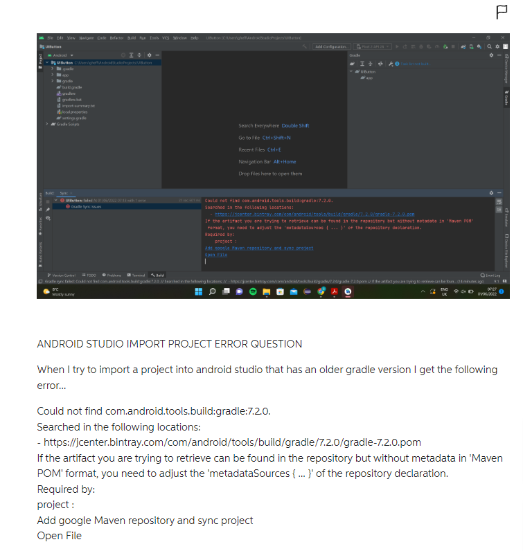 le bit Yew Navigate Code Befactor Build Run Tools VCS Window Help
Uto
Bukt
Butten Ceghoffdroidudah
gradie
buildgade
gradew
import summary t
properties
Ⓒutbuttefaled 01/05/2002 00:13 with 1
Grade Sync
Ubutton (CA
ac
Mostly sunny
Search Everywhere Double Shift
Go to File Ctrl+Shift+N
Recent Files Ctrl+E
Navigation Bar Alt+Home
Drop files here to open them
21601 Could not find com.android.tools.build:gradle:7.2.0.
Searched in the following locations:
project
Add coogle Maven repository and sync project
Open File
Version CoreTODO
Ⓒ
bild
Gradesync failed: Could not find com android tookbul@grader?20 // Searched in the following locations: //-Itps:/jenter.
Add Configuration
https://icenter.bintray.com/com/android/tools/build/grodle/2.2.0/gradle-7.2.8.pom
If the artifact you are trying to retrieve can be found in the repository but without metadata in 'Maven POM"
format, you need to adjust the metadataSources {...}' of the repasitery declaration.
Required by:
Could not find com.android.tools.build:gradle:7.2.0.
Searched in the following locations:
Gracia
★● Tadklet not but.
Add google Maven repository and sync project
Open File
Ⓒ
doid/tools/buk/gude/7.20/grade 7.2.0 pom // if the artifact you are trying to relieve can be foun. (14 minutes ago
ING
4x D
UK
P
1102
ANDROID STUDIO IMPORT PROJECT ERROR QUESTION
When I try to import a project into android studio that has an older gradle version I get the following
error...
07:27
01/06/2022
- https://jcenter.bintray.com/com/android/tools/build/gradle/7.2.0/gradle-7.2.0.pom
If the artifact you are trying to retrieve can be found in the repository but without metadata in 'Maven
POM' format, you need to adjust the 'metadataSources {...} of the repository declaration.
Required by:
project:
Device Mag
Device