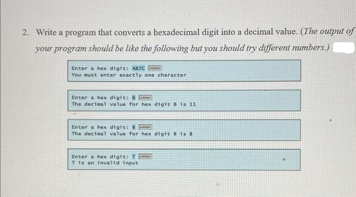 2. Write a program that converts a hexadecimal digit into a decimal value. (The output of
your program should be like the following but you should try different numbers.)
Enter a hex digit: AB7C
You must enter exactly one character
Enter a hex digit: B
The decimal value for hex digit 8 is 11
Enter a hex digit: 8
The decimal value for hex digit 8 is 8
Enter a hex digit: T
T is an invalid input