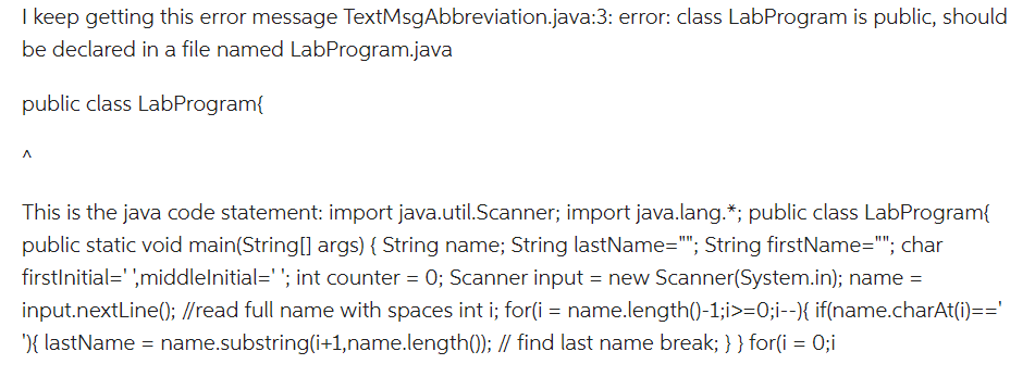 I keep getting this error message TextMsgAbbreviation.java:3: error: class LabProgram is public, should
be declared in a file named LabProgram.java
public class LabProgram{
^
This is the java code statement: import java.util.Scanner; import java.lang.*; public class LabProgram{
public static void main(String[] args) { String name; String lastName=""; String firstName=""; char
firstInitial='',middlelnitial=''; int counter = 0; Scanner input = new Scanner(System.in); name =
input.nextLine(); //read full name with spaces int i; for(i = name.length()-1;i>=0;i--){ if(name.charAt(i)=='
'){ lastName = name.substring(i+1,name.length()); // find last name break; } } for(i = 0;i