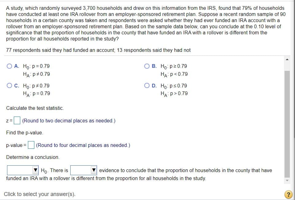 A study, which randomly surveyed 3,700 households and drew on this information from the IRS, found that 79% of households
have conducted at least one IRA rollover from an employer-sponsored retirement plan. Suppose a recent random sample of 90
households in a certain county was taken and respondents were asked whether they had ever funded an IRA account with a
rollover from an employer-sponsored retirement plan. Based on the sample data below, can you conclude at the 0.10 level of
significance that the proportion of households in the county that have funded an IRA with a rollover is different from the
proportion for all households reported in the study?
77 respondents said they had funded an account; 13 respondents said they had not
O A. Ho: p= 0.79
О В. Но: ра0.79
HA: p<0.79
HA: p+0.79
Ос. Но: р20.79
HA: p= 0.79
O D. Ho: ps0.79
HA: p>0.79
Calculate the test statistic.
z= (Round to two decimal places as needed.)
Find the p-value.
p-value =
(Round to four decimal places as needed.)
Determine a conclusion.
V Ho. There is
V evidence to conclude that the proportion of households in the county that have
funded an IRA with a rollover is different from the proportion for all households in the study.
Click to select your answer(s).
