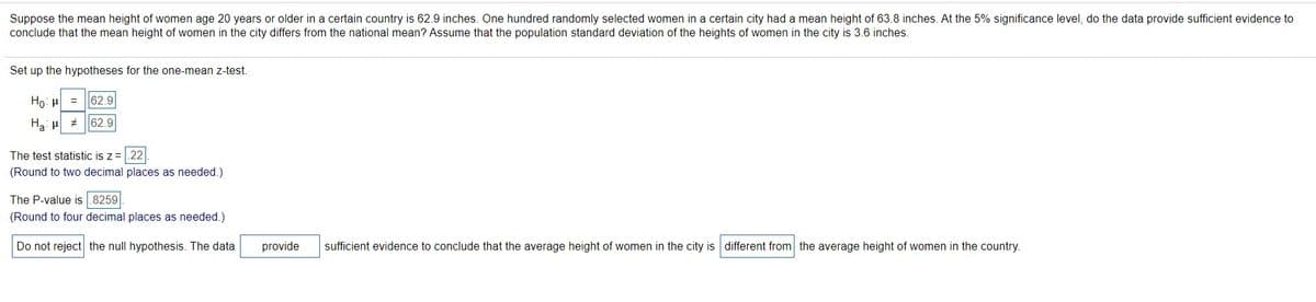 Suppose the mean height of women age 20 years or older in a certain country is 62.9 inches. One hundred randomly selected women in a certain city had a mean height of 63.8 inches. At the 5% significance level, do the data provide sufficient evidence to
conclude that the mean height of women in the city differs from the national mean? Assume that the population standard deviation of the heights of women in the city is 3.6 inches.
Set up the hypotheses for the one-mean z-test.
Ho: u
62.9
62.9
The test statistic is z=.22
(Round to two decimal places as needed.)
The P-value is .8259
(Round to four decimal places as needed.)
Do not reject the null hypothesis. The data
provide
sufficient evidence to conclude that the average height of women in the city is different from the average height of women in the country.
