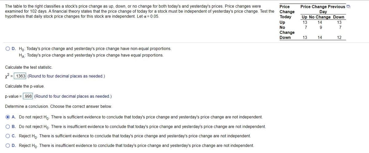 The table to the right classifies a stock's price change as up, down, or no change for both today's and yesterday's prices. Price changes were
examined for 102 days. A financial theory states that the price change of today for a stock must be independent of yesterday's price change. Test the
hypothesis that daily stock price changes for this stock are independent. Let a = 0.05.
Price Change Previous
Day
Up No Change Down
Price
Change
Today
Up
13
14
13
No
7
9
7
Change
Down
13
14
12
O D. Ho: Today's price change and yesterday's price change have non-equal proportions.
HA: Today's price change and yesterday's price change have equal proportions.
Calculate the test statistic.
x2 =|.1363 (Round to four decimal places as needed.)
Calculate the p-value.
p-value = .998 (Round to four decimal places as needed.)
Determine a conclusion. Choose the correct answer below.
O A. Do not reject Ho. There is sufficient evidence to conclude that today's price change and yesterday's price change are not independent.
O B. Do not reject Ho. There is insufficient evidence to conclude that today's price change and yesterday's price change are not independent.
OC. Reject Ho. There is sufficient evidence to conclude that today's price change and yesterday's price change are not independent.
O D. Reject Ho. There is insufficient evidence to conclude that today's price change and yesterday's price change are not independent.
