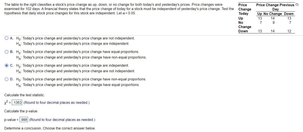 The table to the right classifies a stock's price change as up, down, or no change for both today's and yesterday's prices. Price changes were
examined for 102 days. A financial theory states that the price change of today for a stock must be independent of yesterday's price change. Test the
hypothesis that daily stock price changes for this stock are independent. Let a = 0.05.
Price Change Previous D
Day
Up No Change Down
Price
Change
Today
Up
13
14
13
No
7
7
Change
Down
13
14
12
O A. Ho: Today's price change and yesterday's price change are not independent.
HA: Today's price change and yesterday's price change are independent.
O B. Ho: Today's price change and yesterday's price change have equal proportions.
HA: Today's price change and yesterday's price change have non-equal proportions.
O C. Ho: Today's price change and yesterday's price change are independent.
HA: Today's price change and yesterday's price change are not independent.
O D. Ho: Today's price change and yesterday's price change have non-equal proportions.
HA: Today's price change and yesterday's price change have equal proportions.
Calculate the test statistic.
x2 =|.1363 (Round to four decimal places as needed.)
Calculate the p-value.
p-value = .998 (Round to four decimal places as needed.)
Determine a conclusion. Choose the correct answer below.
