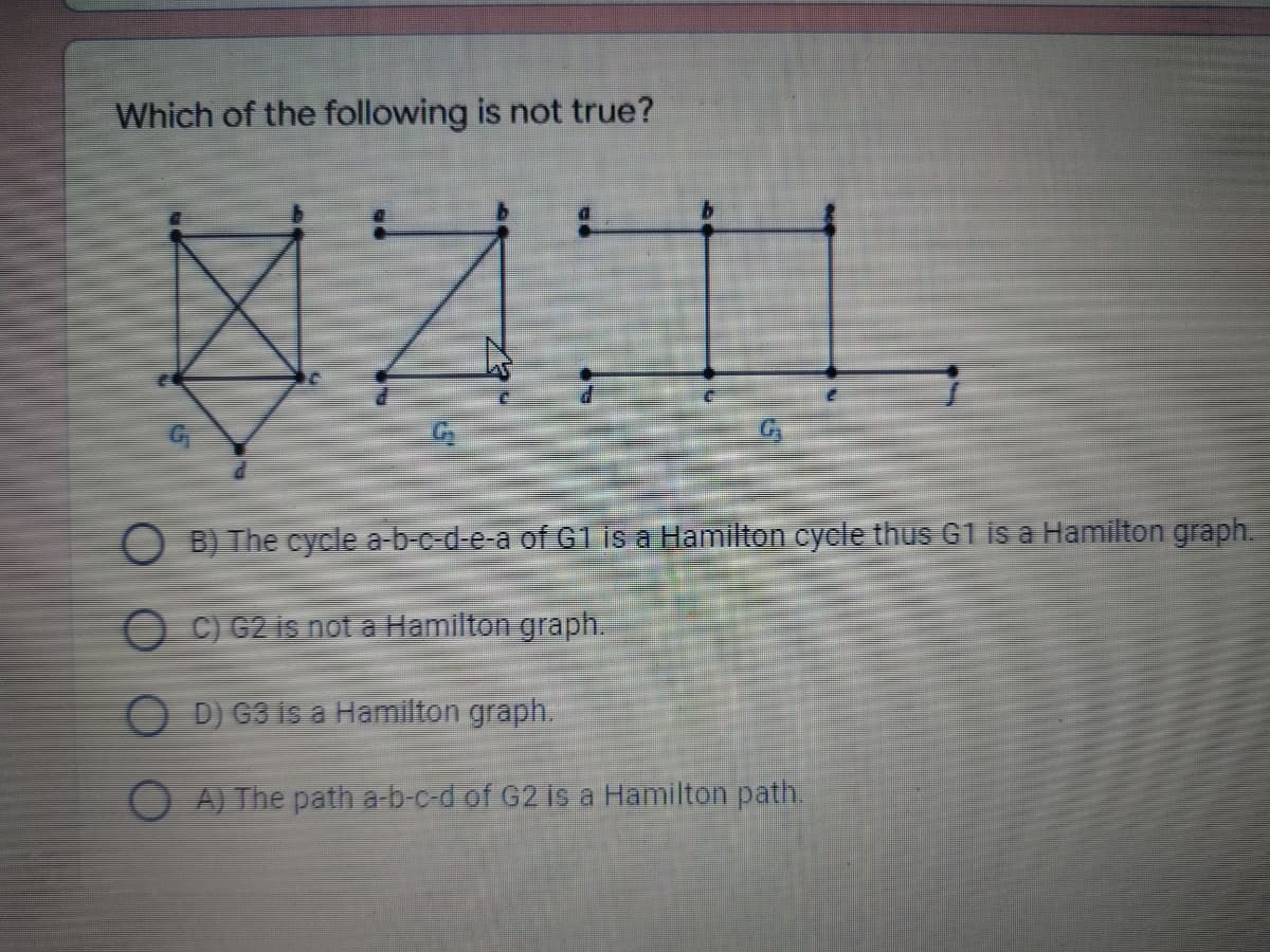 Which of the following is not true?
O B) The cycle a-b-c-d-e-a of G1is a Hamilton cycle thus G1 is a Hamilton graph.
O C) G2 is not a Hamilton graph.
D) G3 is a Hamilton graph.
O A) The path a b-c-d of G2 is a Hamilton path.
