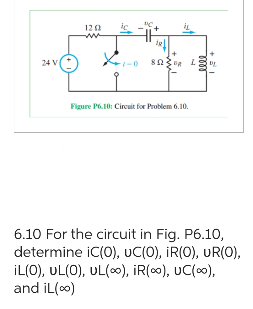 24 V
12 Ω
ic
✓+1=0
DC
HH
+
iR
892
+
DR L
Figure P6.10: Circuit for Problem 6.10.
elle
+
DL
6.10 For the circuit in Fig. P6.10,
determine iC(0), UC(O), IR(O), UR(O),
¡L(O), UL(O), UL(∞), ¡R(∞), UC(∞),
and iL(∞)