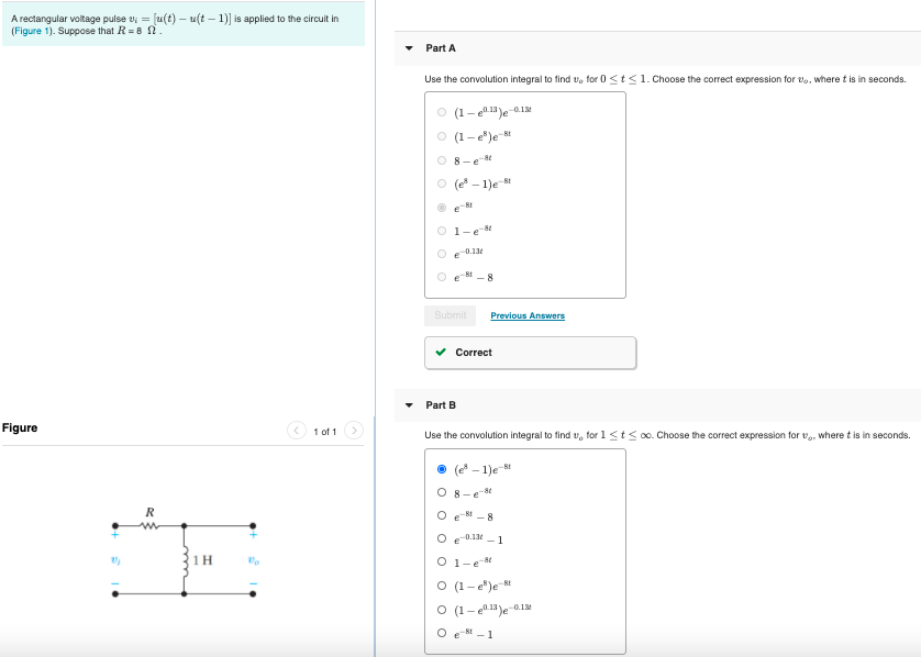 A rectangular voltage pulse v; = [u(t) — u(t - 1)] is applied to the circuit in
(Figure 1). Suppose that R-8 .
Figure
R
⠀
22/₂
1H
Vo
1 of 1
Part A
Use the convolution integral to find to for 0 <t≤1. Choose the correct expression for t, where t is in seconds.
O (1-13)e-0.13
(1-e)e-t
8-e8
Ⓒ (e³-1)e-t
et
1-e-8
-0.13
Submit
Part B
-8
Previous Answers
Correct
Use the convolution integral to find v, for 1 ≤t≤ ∞o. Choose the correct expression for t, where t is in seconds.
(e³-1)e-t
8-e-8
Oe8-8
O e-0.13-1
O 1-e8t
O (1-e)e 8t
O (1-1)e-0.1
Oet-1