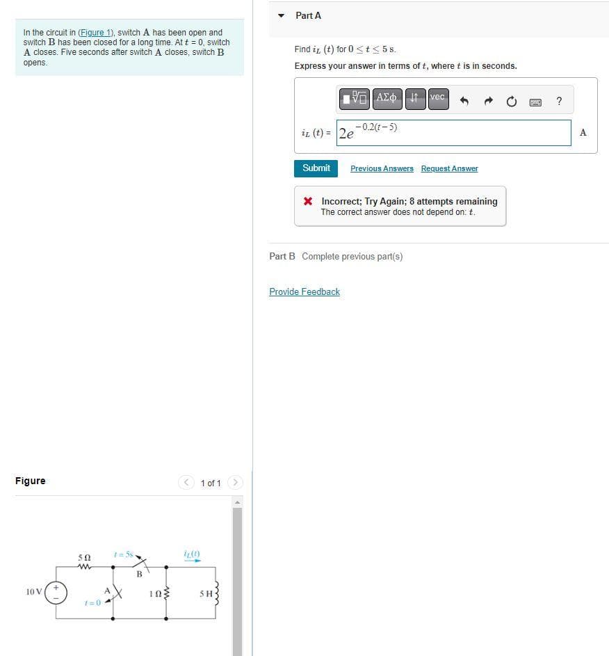 In the circuit in (Figure 1), switch A has been open and
switch B has been closed for a long time. At t = 0, switch
A closes. Five seconds after switch A closes, switch B
opens.
Figure
10 V
502
ww
7=0
A
1=58-
B
10}
1 of 1
7.(1)
5H
Part A
Find it (t) for 0 <t≤ 5s.
Express your answer in terms of t, where t is in seconds.
it (t) = 2e
Submit
ΑΣΦΗ
-0.2(1-5)
Provide Feedback
vec
Previous Answers Request Answer
* Incorrect; Try Again; 8 attempts remaining
The correct answer does not depend on: t.
Part B Complete previous part(s)
?
A