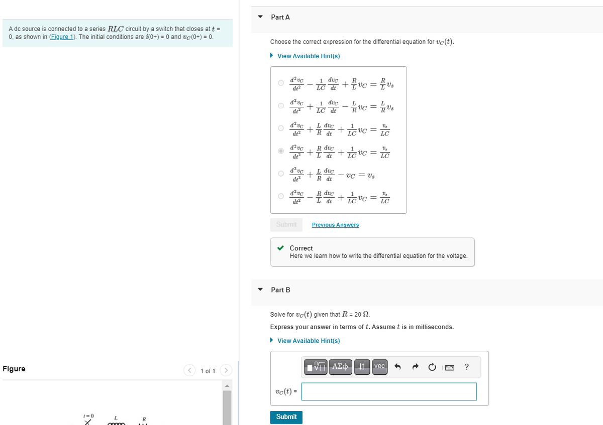 A dc source is connected to a series RLC circuit by a switch that closes at t =
0, as shown in (Figure 1). The initial conditions are i(0+) = 0 and vc(0+) = 0.
Figure
ix
1=0
L
R
< 1 of 1 >
Part A
Choose the correct expression for the differential equation for vc(t).
► View Available Hint(s)
O
d²vc
dt²
d²vc
dt²
d²vc
dt²
d²vc
dt²
d²vc
dt²
d²vc
Submit
Part B
+
vc(t) =
+
Submit
1 duc
LC dt
+
1 duc - 1vc = 1/Us
LC dt
L duc
R dt
R duc
+ I dt
L
L duc
R dt
R
· + 1 vc = V₁
R duc
L dt
+
Lovc=
LC
Lovc=LC
+
+
UC = Us
Us
LC
Previous Answers
✓ Correct
Here we learn how to write the differential equation for the voltage.
Us
Lºc=IC
Solve for vo(t) given that R= 20 2.
Express your answer in terms of t. Assume t is in milliseconds.
► View Available Hint(s)
[75] ΑΣΦ | 11 | vec
6
www.
?