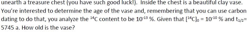 unearth a treasure chest (you have such good luck!). Inside the chest is a beautiful clay vase.
You're interested to determine the age of the vase and, remembering that you can use carbon
dating to do that, you analyze the 14C content to be 1013 %. Given that [14C]o = 1010 % and t1/2=
5745 a. How old is the vase?
