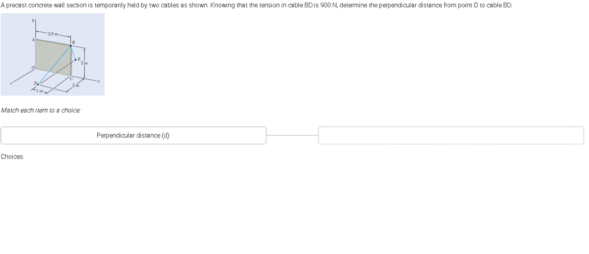 A precast concrete wall section is temporarily held by two cables as shown. Knowing that the tension in cable BD is 900 N, determine the perpendicular distance from point O to cable BD.
25m
Match each item to a choice:
Perpendicular distance (d):
Choices:
