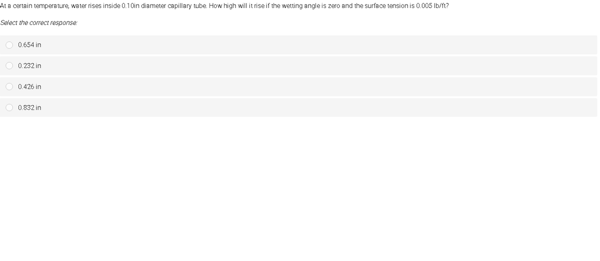 At a certain temperature, water rises inside 0.10in diameter capillary tube. How high will it rise if the wetting angle is zero and the surface tension is 0.005 Ib/ft?
Select the correct response.
0.654 in
0.232 in
O 0.426 in
O 0.832 in
