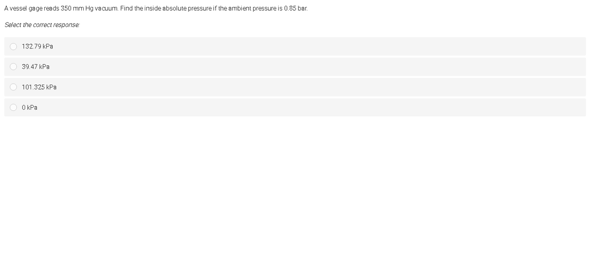 A vessel gage reads 350 mm Hg vacuum. Find the inside absolute pressure if the ambient pressure is 0.85 bar.
Select the correct response:
132.79 kPa
39.47 КРа
101.325 kPa
O O kPa
